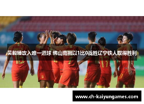 吴毅臻攻入唯一进球 佛山南狮以1比0战胜辽宁铁人取得胜利
